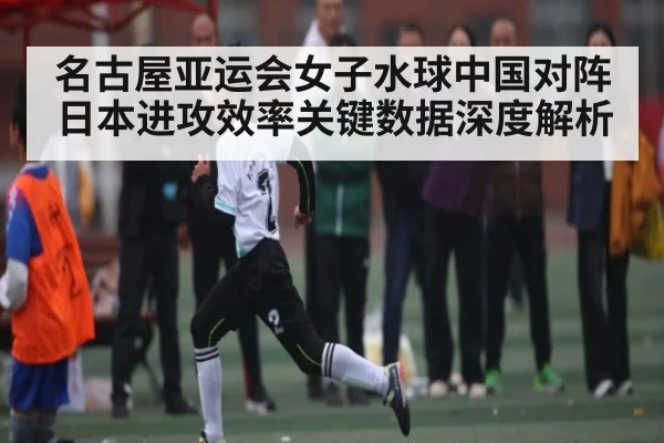 名古屋亚运会女子水球中国对阵日本进攻效率关键数据深度解析