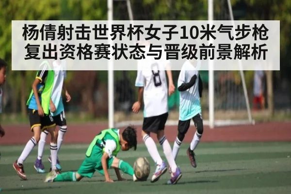杨倩射击世界杯女子10米气步枪复出资格赛状态与晋级前景解析